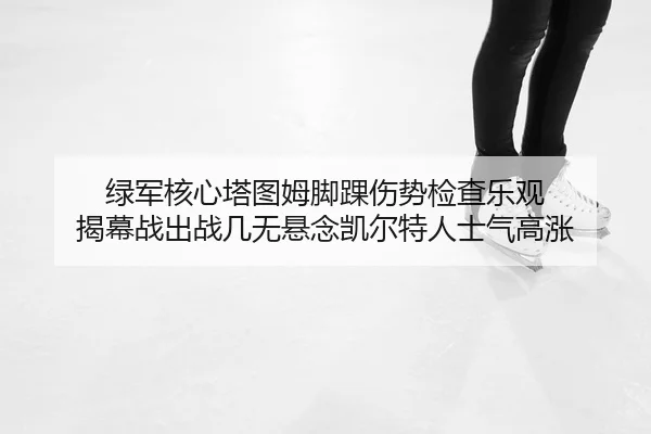 绿军核心塔图姆脚踝伤势检查乐观 揭幕战出战几无悬念凯尔特人士气高涨