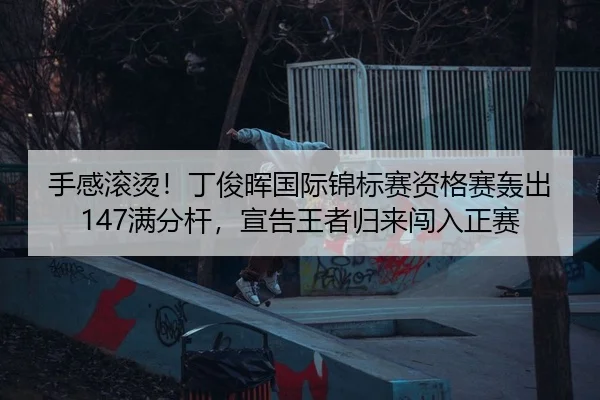 手感滚烫！丁俊晖国际锦标赛资格赛轰出147满分杆，宣告王者归来闯入正赛